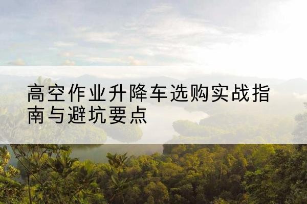 温泉升降车怎么选-高空作业升降车选购实战指南与避坑要点