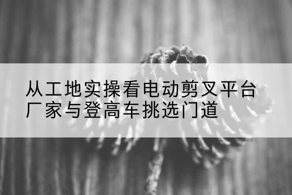 温泉电动剪叉升降平台厂家-从工地实操看电动剪叉平台厂家与登高车挑选门道