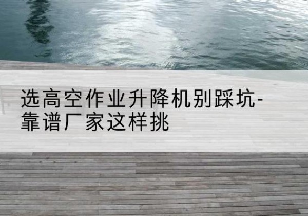 温泉剪叉式升降机厂家-选高空作业升降机别踩坑-靠谱厂家这样挑